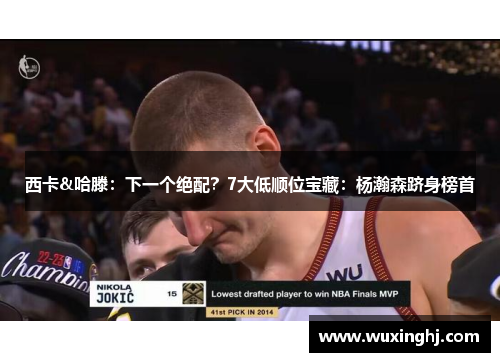 西卡&哈滕：下一个绝配？7大低顺位宝藏：杨瀚森跻身榜首